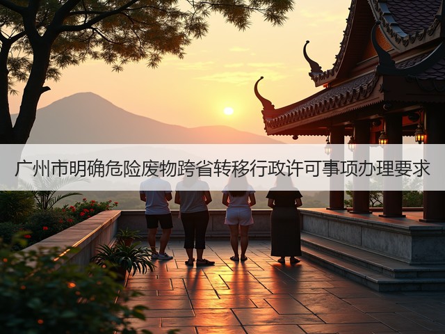 广州市明确危险废物跨省转移行政许可事项办理要求(图1) 广州市明确危险废物跨省转移行政许可事项办理要求(图1)