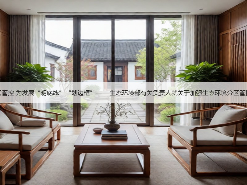 加强生态环境分区管控 为发展“明底线”“划边框”——生态环境部有关负责人就关于加强生态环境分区管控的意见答记者问