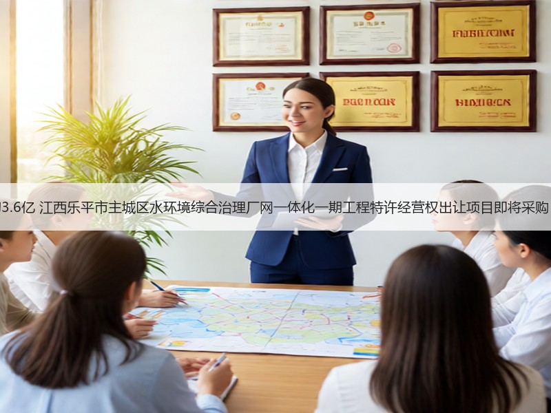 约3.6亿 江西乐平市主城区水环境综合治理厂网一体化一期工程特许经营权出让项目即将采购！