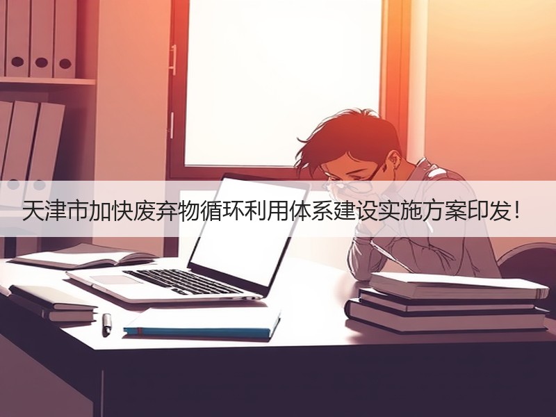天津市加快废弃物循环利用体系建设实施方案印发! 天津市加快废弃物循环利用体系建设实施方案印发!