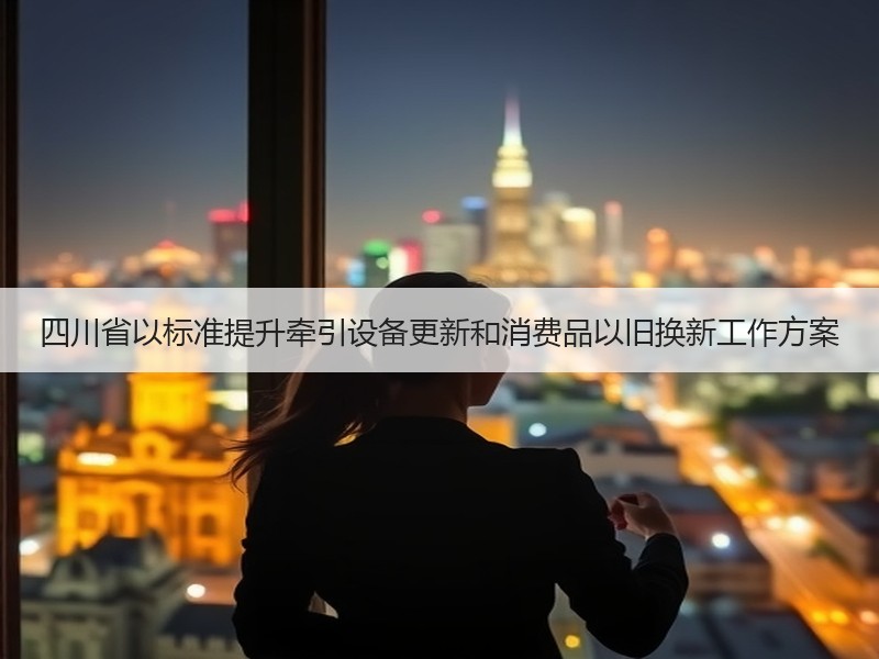 四川省以标准提升牵引设备更新和消费品以旧换新工作方案 四川省以标准提升牵引设备更新和消费品以旧换新工作方案