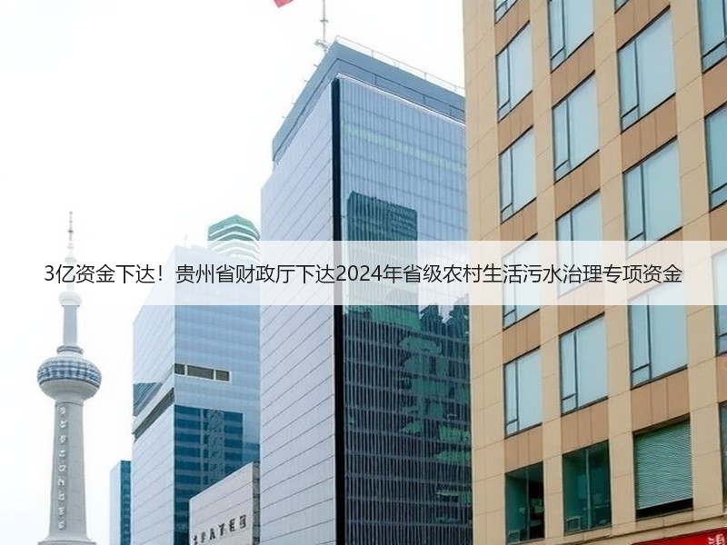 3亿资金下达！贵州省财政厅下达2024年省级农村生活污水治理专项资金
