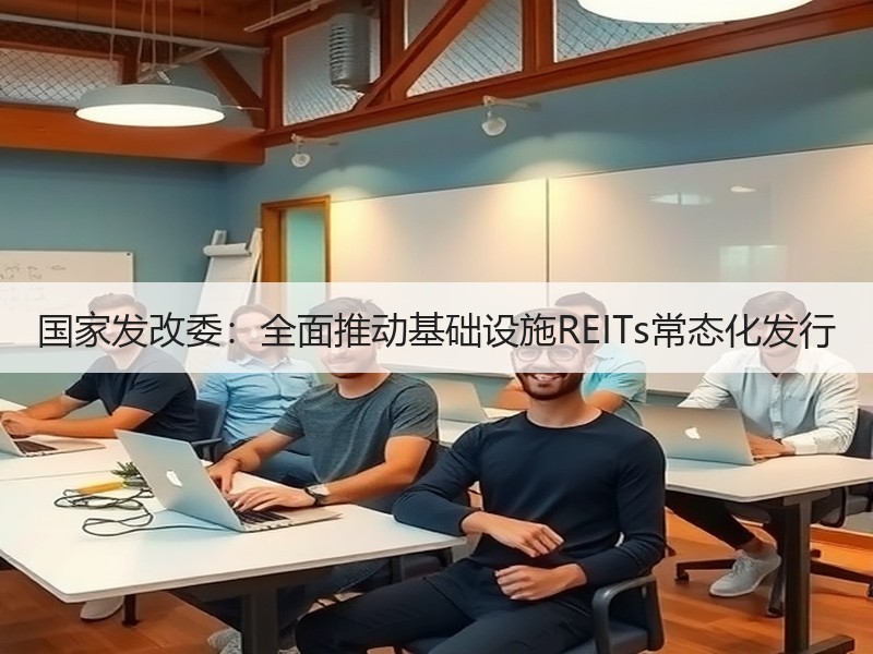 国家发改委：全面推动基础设施REITs常态化发行