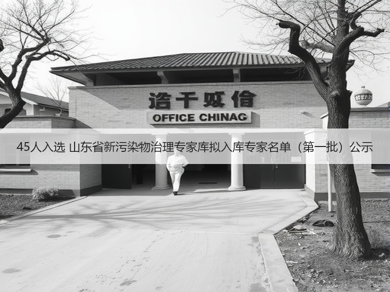45人入选 山东省新污染物治理专家库拟入库专家名单（第一批）公示