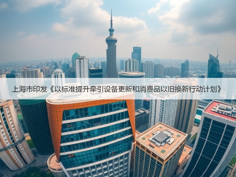 上海市印发《以标准提升牵引设备更新和消费品以旧换新行动计划》 上海市印发《以标准提升牵引设备更新和消费品以旧换新行动计划》