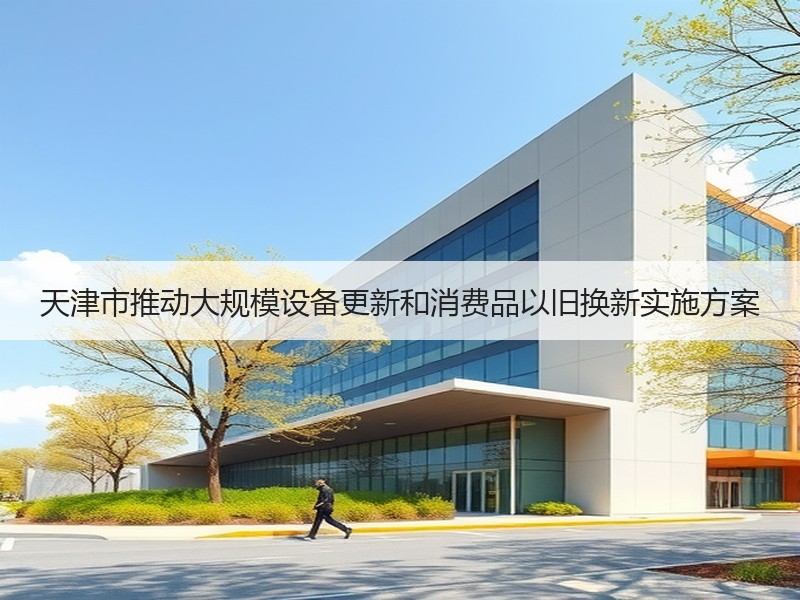 天津市推动大规模设备更新和消费品以旧换新实施方案 天津市推动大规模设备更新和消费品以旧换新实施方案