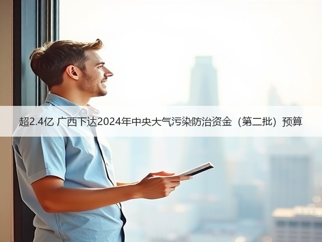 超2.4亿 广西下达2024年中央大气污染防治资金（第二批）预算(图2)