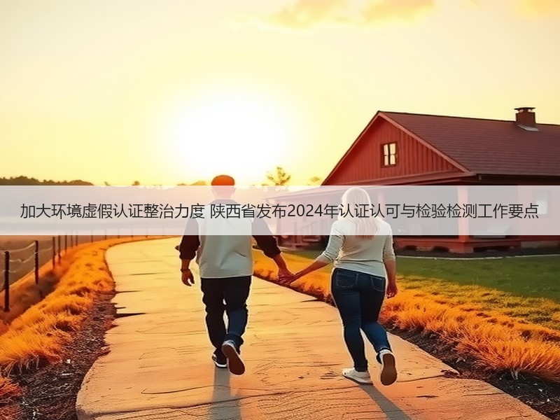 加大环境虚假认证整治力度 陕西省发布2024年认证认可与检验检测工作要点