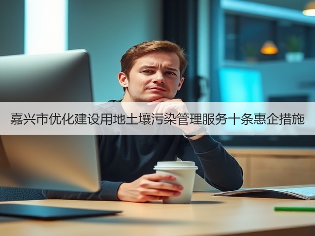 嘉兴市优化建设用地土壤污染管理服务十条惠企措施(图2) 嘉兴市优化建设用地土壤污染管理服务十条惠企措施(图2)