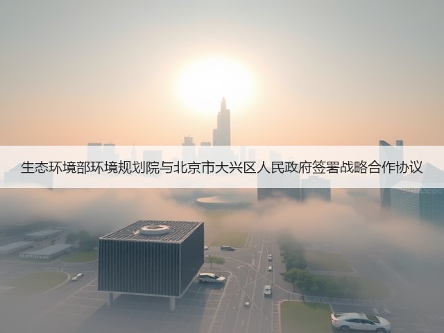 生态环境部环境规划院与北京市大兴区人民政府签署战略合作协议(图1) 生态环境部环境规划院与北京市大兴区人民政府签署战略合作协议(图1)