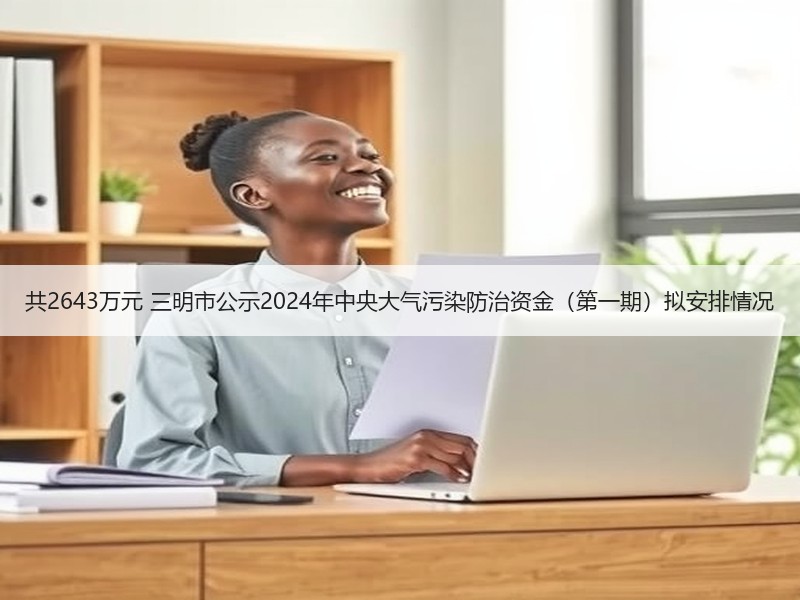 共2643万元 三明市公示2024年中央大气污染防治资金(第一期)拟安排情况 共2643万元 三明市公示2024年中央大气污染防治资金(第一期)拟安排情况