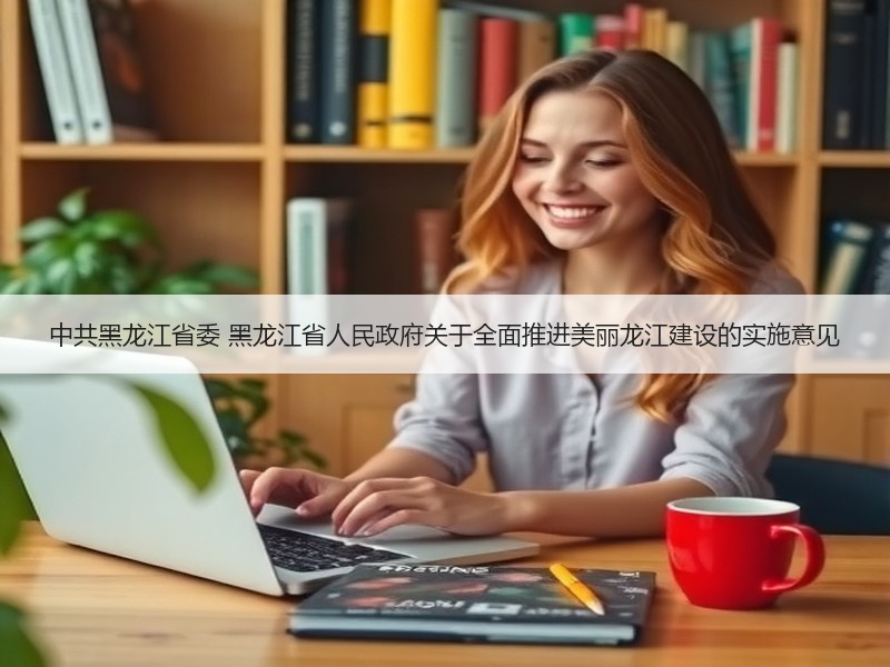 中共黑龙江省委 黑龙江省人民政府关于全面推进美丽龙江建设的实施意见 中共黑龙江省委 黑龙江省人民政府关于全面推进美丽龙江建设的实施意见